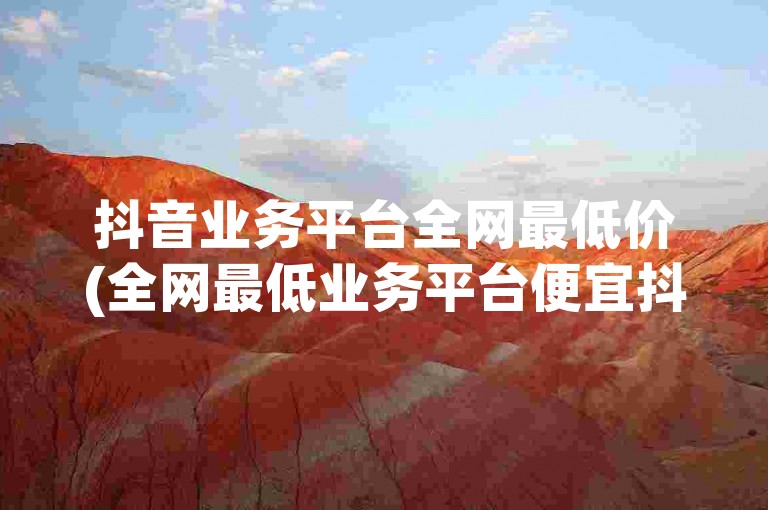 抖音业务平台全网最低价(全网最低业务平台便宜抖音)