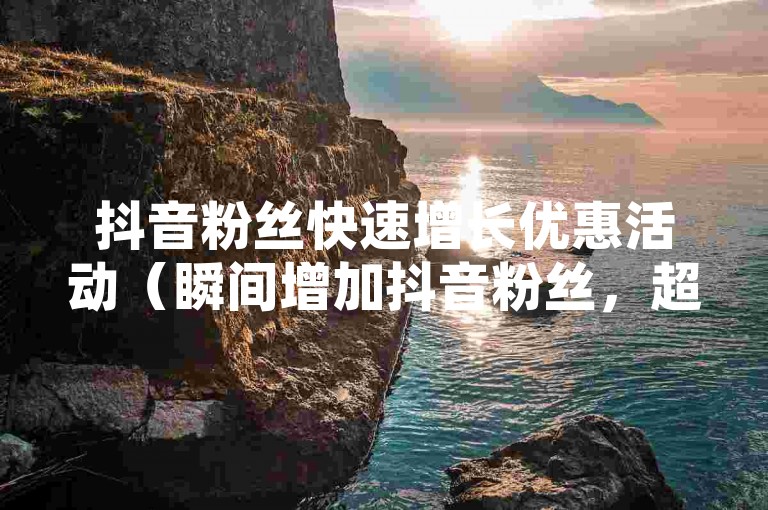 抖音粉丝快速增长优惠活动（瞬间增加抖音粉丝，超值优惠等你来拿！）
