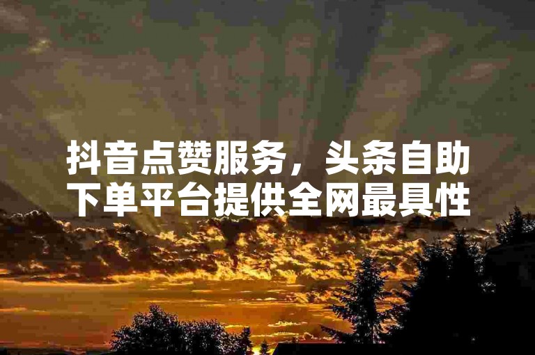 抖音点赞服务，头条自助下单平台提供全网最具性价比的选择。