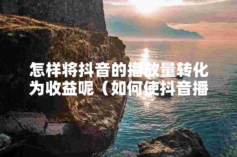 怎样将抖音的播放量转化为收益呢（如何使抖音播放量带来变现）