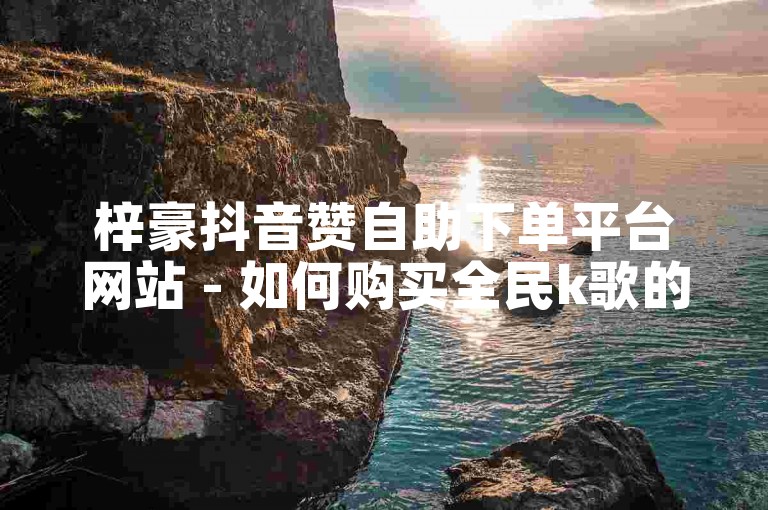 梓豪抖音赞自助下单平台网站 - 如何购买全民k歌的粉丝。