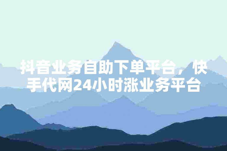 抖音业务自助下单平台，快手代网24小时涨业务平台。