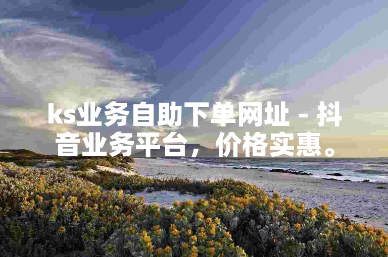ks业务自助下单网址 - 抖音业务平台，价格实惠。