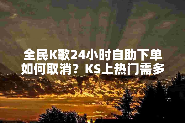 全民K歌24小时自助下单如何取消？KS上热门需多少双击？