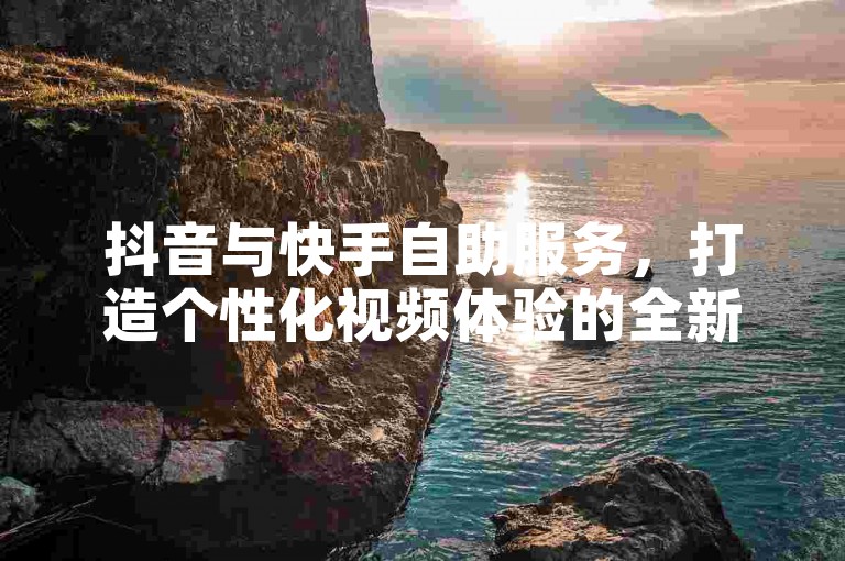 抖音与快手自助服务，打造个性化视频体验的全新平台。