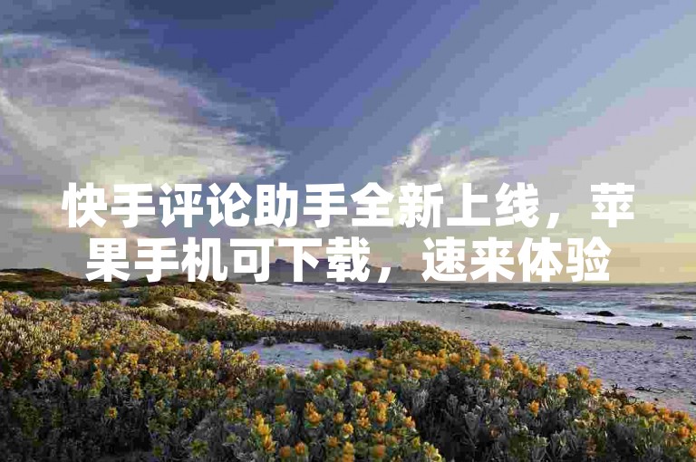 快手评论助手全新上线，苹果手机可下载，速来体验！
