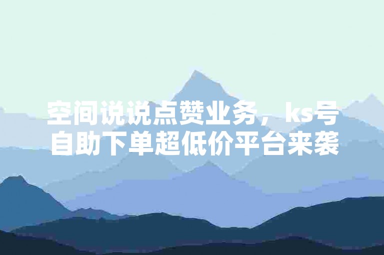 空间说说点赞业务，ks号自助下单超低价平台来袭！