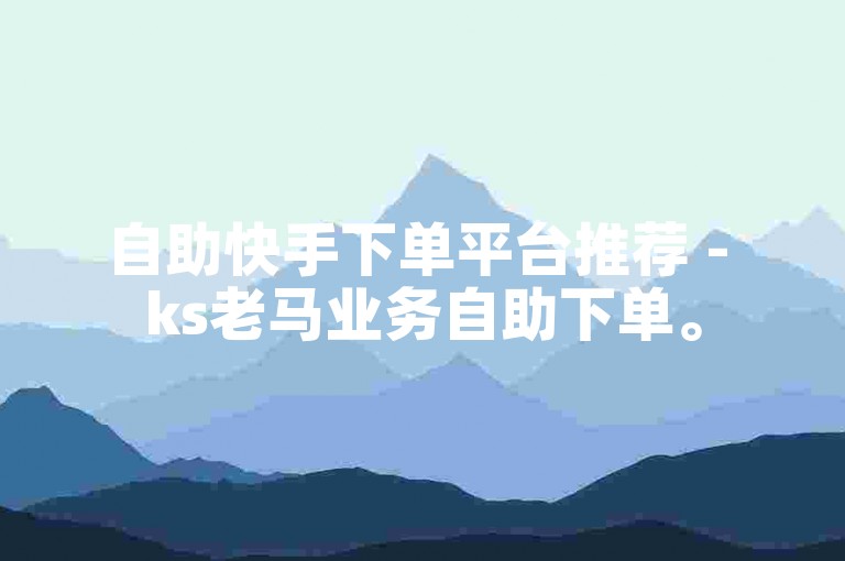 自助快手下单平台推荐 - ks老马业务自助下单。