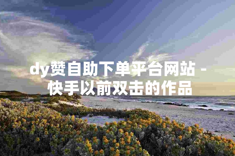 dy赞自助下单平台网站 - 快手以前双击的作品