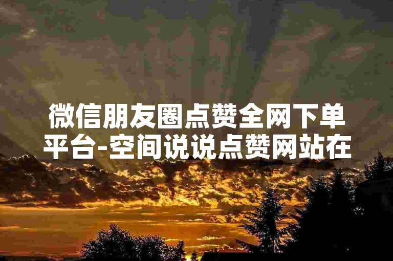 微信朋友圈点赞全网下单平台-空间说说点赞网站在线。