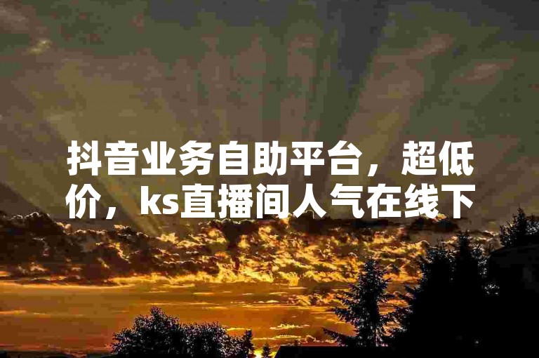 抖音业务自助平台，超低价，ks直播间人气在线下单。