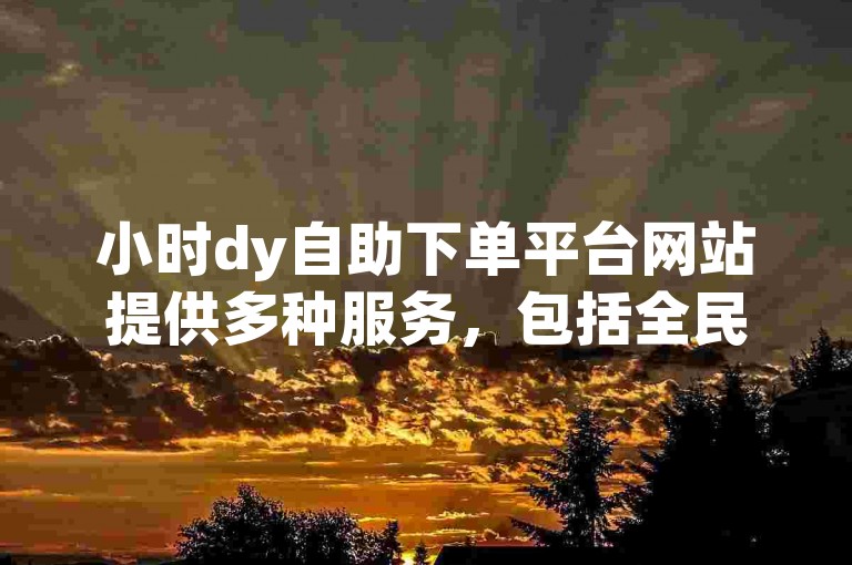 小时dy自助下单平台网站提供多种服务，包括全民k歌粉丝下单。