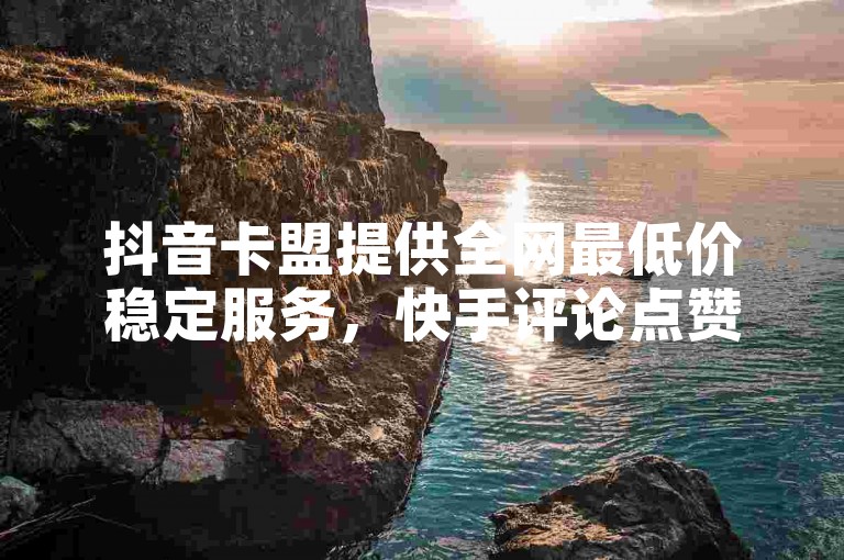 抖音卡盟提供全网最低价稳定服务，快手评论点赞自助平台多样。