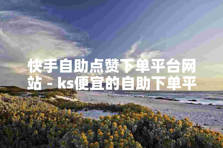 快手自助点赞下单平台网站 - ks便宜的自助下单平台，提供便捷的点赞服务。
