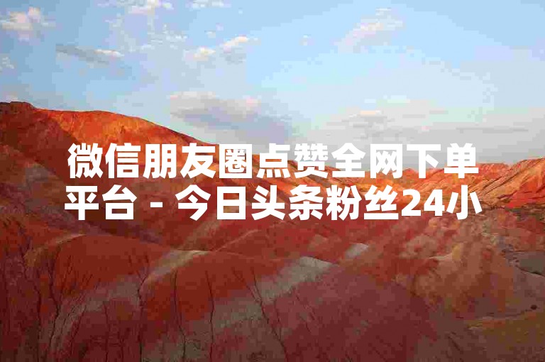 微信朋友圈点赞全网下单平台 - 今日头条粉丝24小时下单