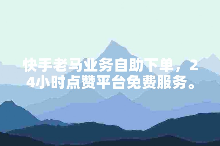 快手老马业务自助下单，24小时点赞平台免费服务。