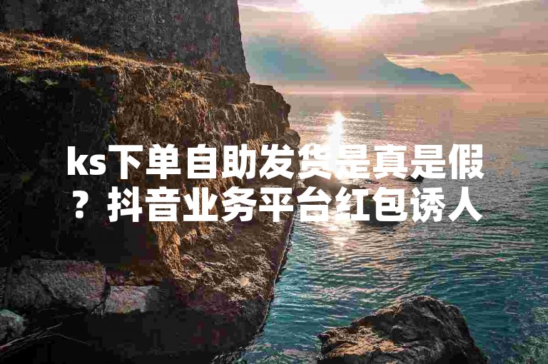 ks下单自助发货是真是假？抖音业务平台红包诱人。
