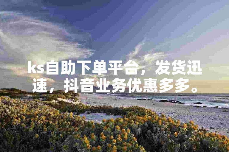 ks自助下单平台，发货迅速，抖音业务优惠多多。