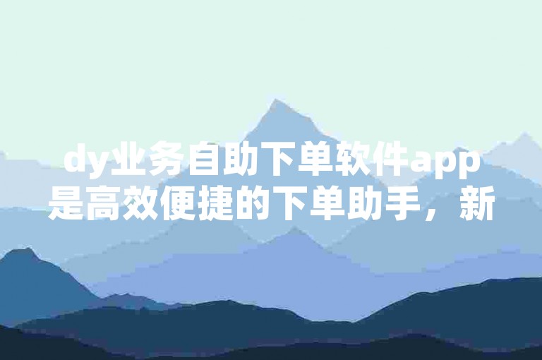 dy业务自助下单软件app是高效便捷的下单助手，新手优选！