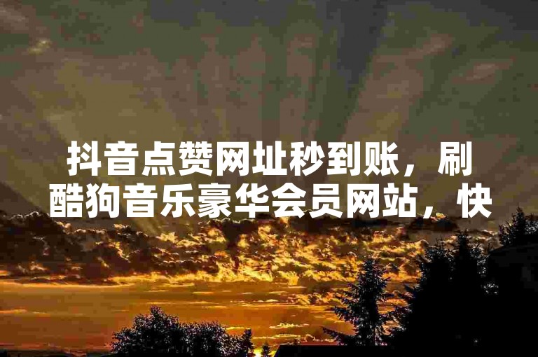 抖音点赞网址秒到账，刷酷狗音乐豪华会员网站，快手秒赞1000双击点赞。