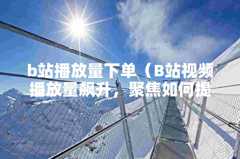 b站播放量下单（B站视频播放量飙升，聚焦如何提升你的播放量）