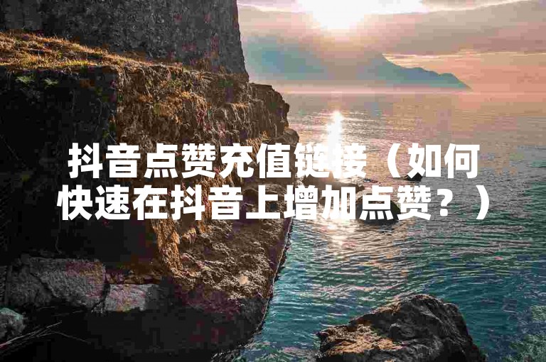 抖音点赞充值链接（如何快速在抖音上增加点赞？）
