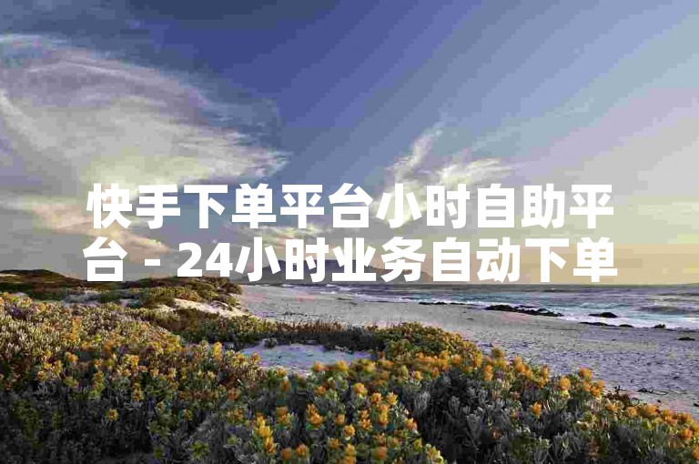 快手下单平台小时自助平台 - 24小时业务自动下单平台。