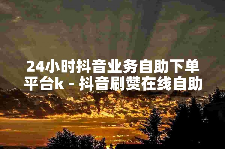 24小时抖音业务自助下单平台k - 抖音刷赞在线自助下单