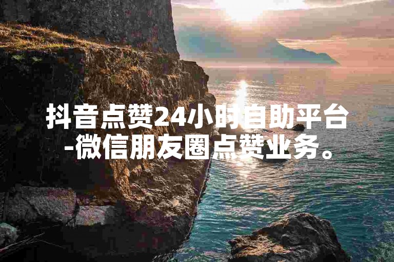 抖音点赞24小时自助平台-微信朋友圈点赞业务。