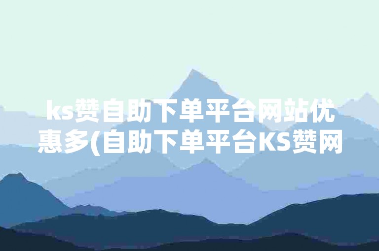 ks赞自助下单平台网站优惠多(自助下单平台KS赞网站折扣大)