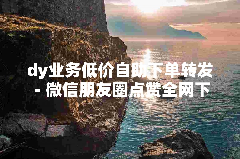 dy业务低价自助下单转发 - 微信朋友圈点赞全网下单平台。