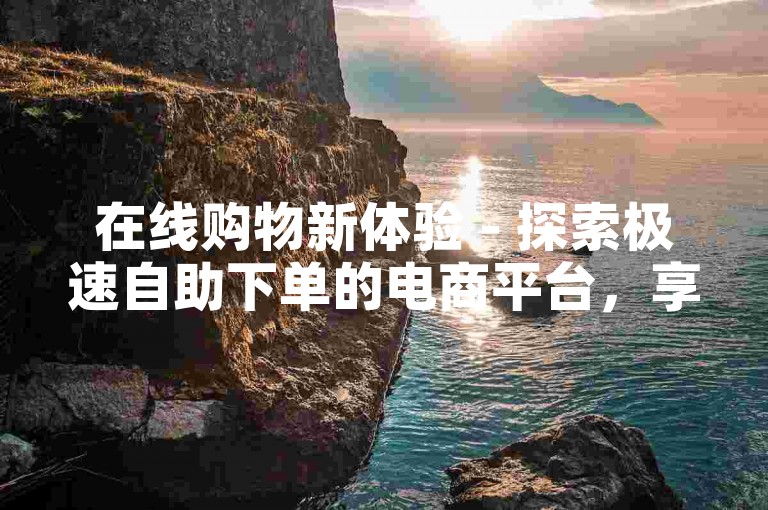 在线购物新体验 - 探索极速自助下单的电商平台，享受前所未有的便捷服务。