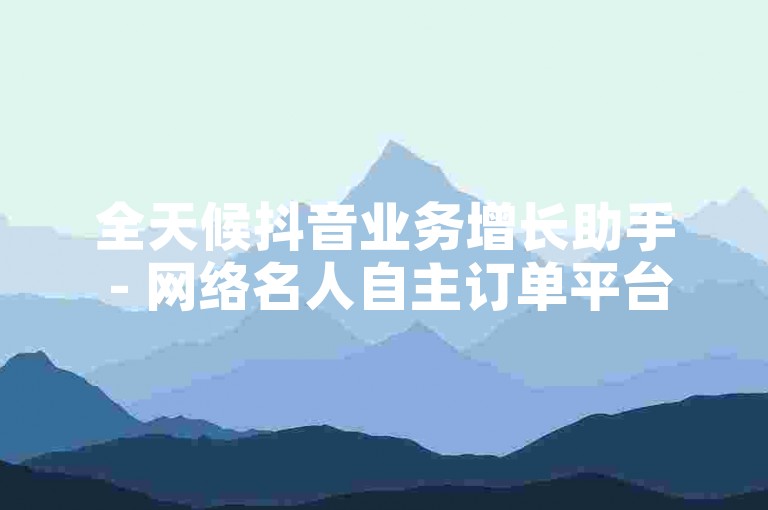 全天候抖音业务增长助手 - 网络名人自主订单平台