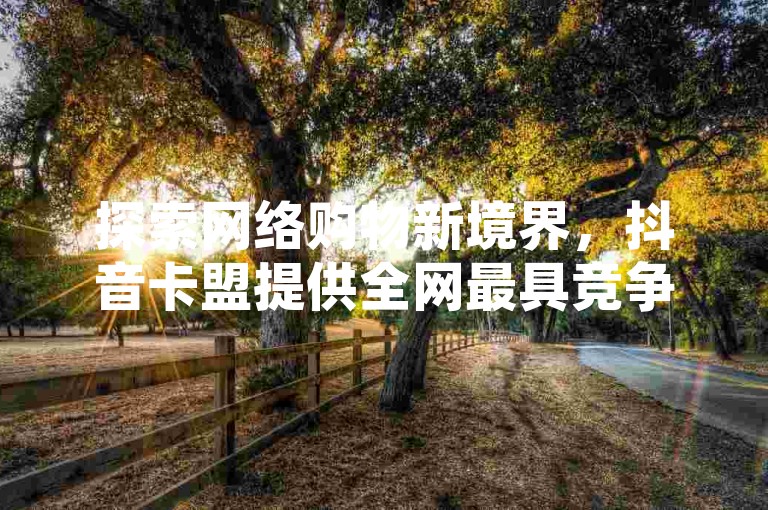 探索网络购物新境界，抖音卡盟提供全网最具竞争力的价格，确保您的数字体验稳定无忧。