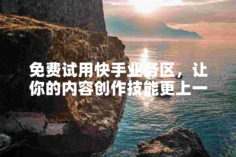免费试用快手业务区，让你的内容创作技能更上一层楼，增强曝光度和粉丝互动。
