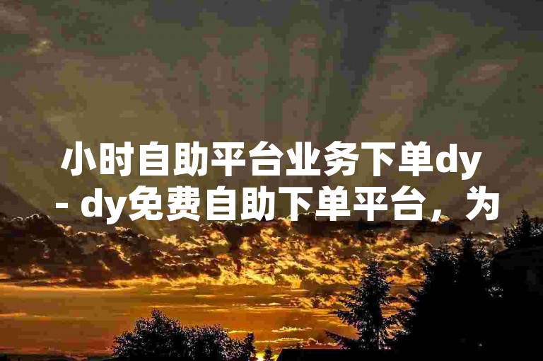 小时自助平台业务下单dy - dy免费自助下单平台，为您提供便捷的服务体验。