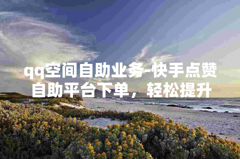 qq空间自助业务-快手点赞自助平台下单，轻松提升你的社交影响力。