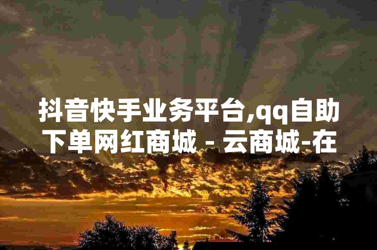 抖音快手业务平台,qq自助下单网红商城 - 云商城-在线下单 - 永久会员