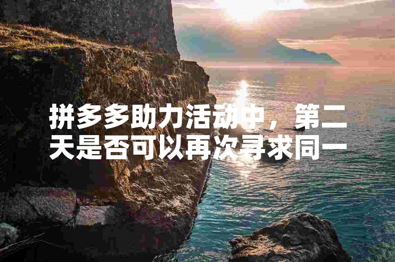 拼多多助力活动中，第二天是否可以再次寻求同一个人的帮助呢？