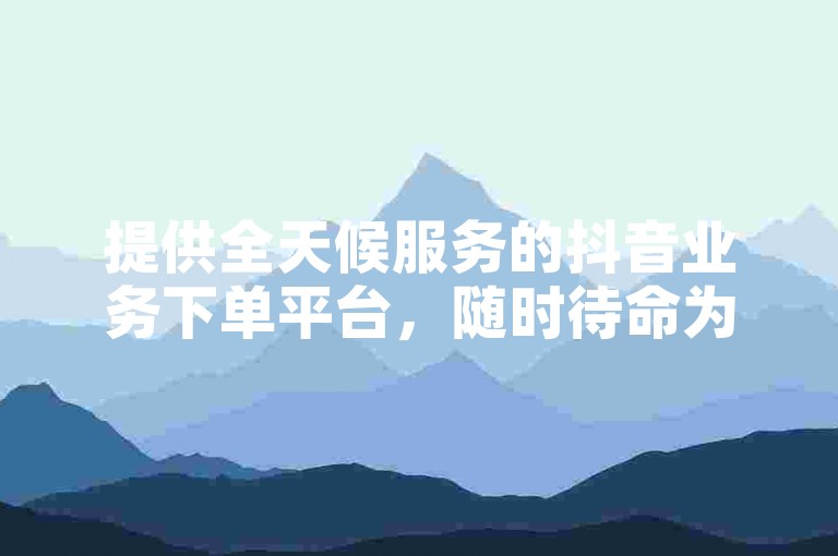 提供全天候服务的抖音业务下单平台，随时待命为您免费处理订单。