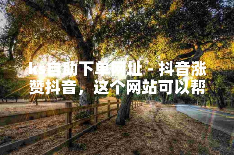 ks自助下单网址 - 抖音涨赞抖音，这个网站可以帮助用户快速提升抖音账号的点赞量。