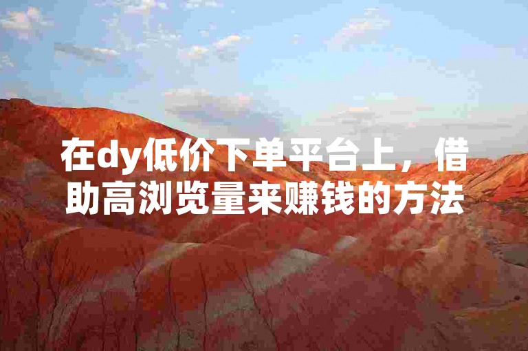 在dy低价下单平台上，借助高浏览量来赚钱的方法通常涉及推广商品或服务，并通过吸引大量用户点击和购买来获取佣金。