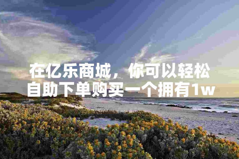 在亿乐商城，你可以轻松自助下单购买一个拥有1w粉丝的快手号，价格只需1元。