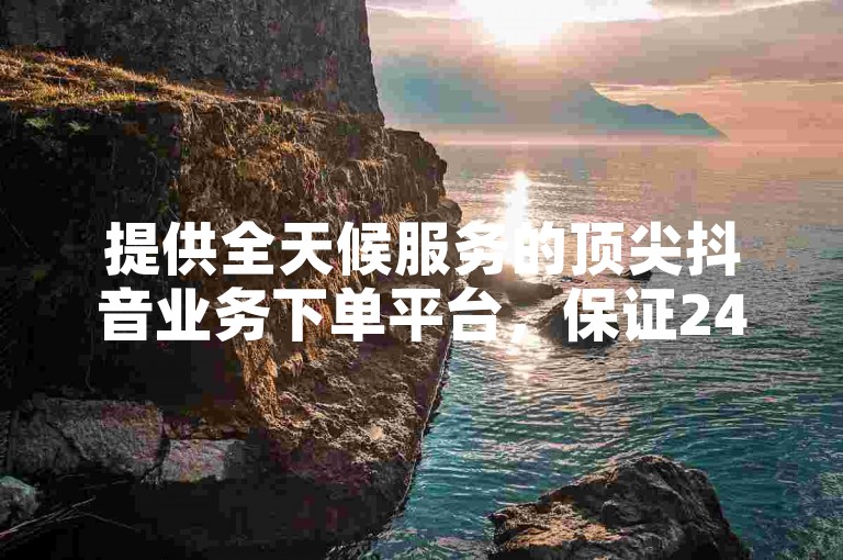 提供全天候服务的顶尖抖音业务下单平台，保证24小时内最低价下载。