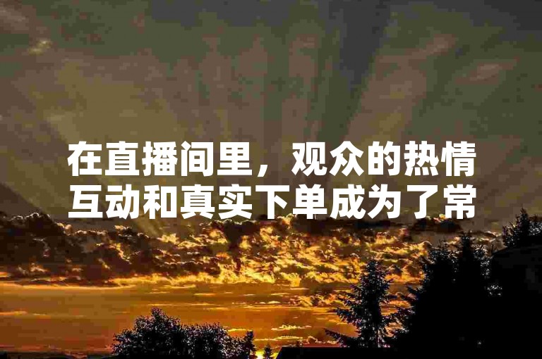 在直播间里，观众的热情互动和真实下单成为了常态，抖音上的粉丝数量也因此稳定增长，无需担心掉粉问题，在线下单更是方便快捷。