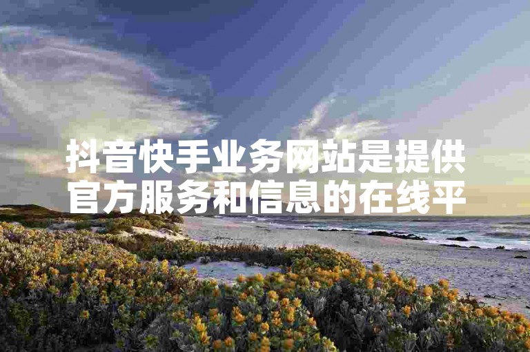 抖音快手业务网站是提供官方服务和信息的在线平台。