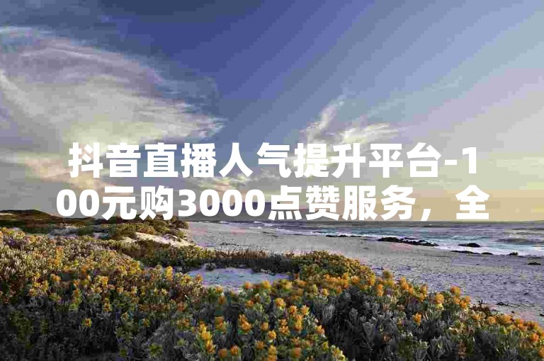 抖音直播人气提升平台-100元购3000点赞服务，全天候自动交易社区。