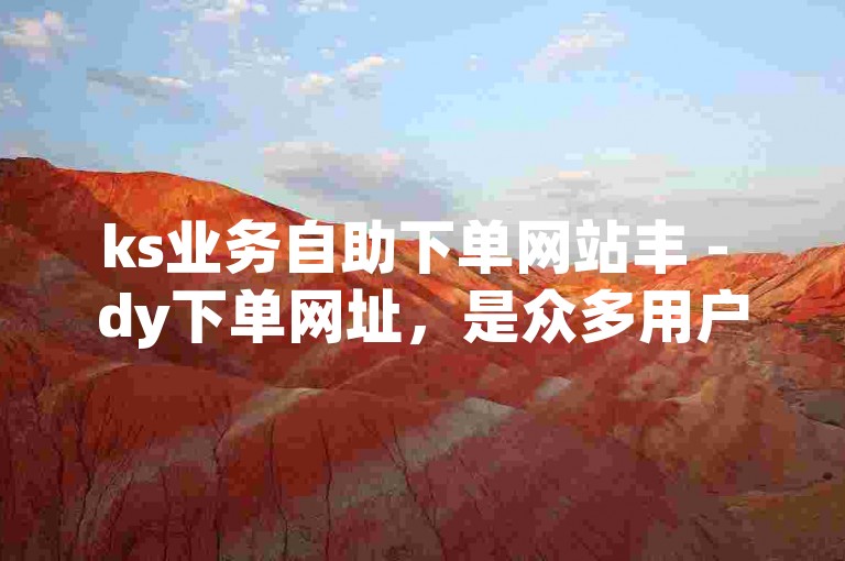ks业务自助下单网站丰 - dy下单网址，是众多用户寻求便捷服务的首选平台。