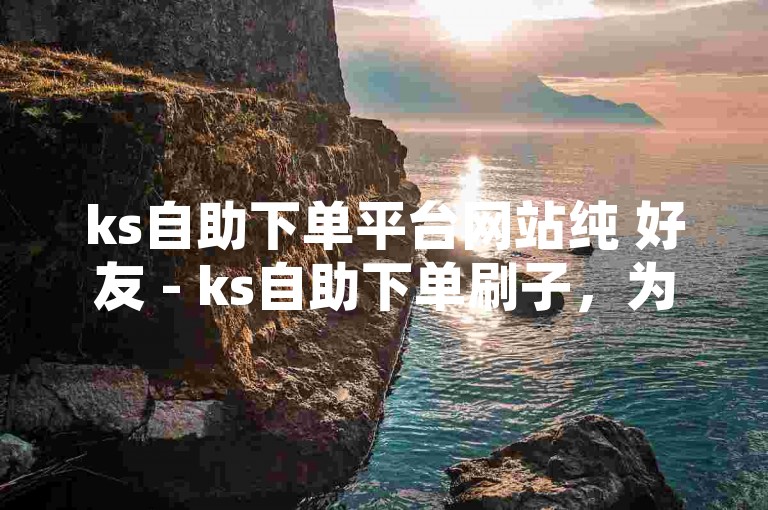 ks自助下单平台网站纯 好友 - ks自助下单刷子，为您提供便捷的服务。