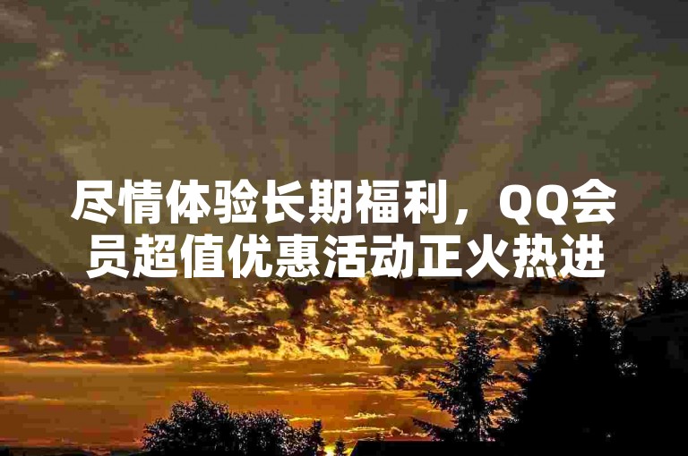 尽情体验长期福利，QQ会员超值优惠活动正火热进行中
